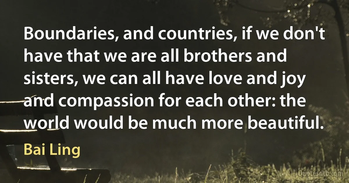 Boundaries, and countries, if we don't have that we are all brothers and sisters, we can all have love and joy and compassion for each other: the world would be much more beautiful. (Bai Ling)