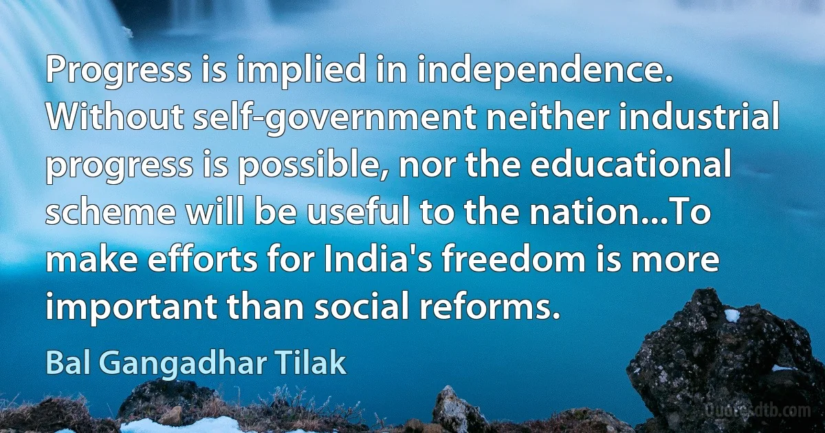 Progress is implied in independence. Without self-government neither industrial progress is possible, nor the educational scheme will be useful to the nation...To make efforts for India's freedom is more important than social reforms. (Bal Gangadhar Tilak)