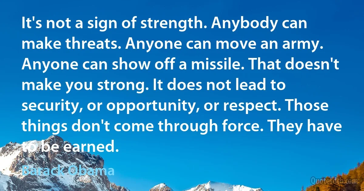 It's not a sign of strength. Anybody can make threats. Anyone can move an army. Anyone can show off a missile. That doesn't make you strong. It does not lead to security, or opportunity, or respect. Those things don't come through force. They have to be earned. (Barack Obama)