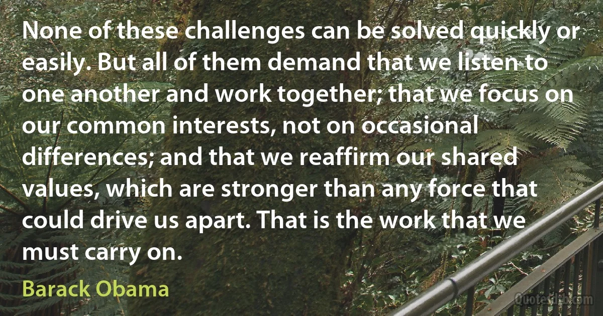 None of these challenges can be solved quickly or easily. But all of them demand that we listen to one another and work together; that we focus on our common interests, not on occasional differences; and that we reaffirm our shared values, which are stronger than any force that could drive us apart. That is the work that we must carry on. (Barack Obama)