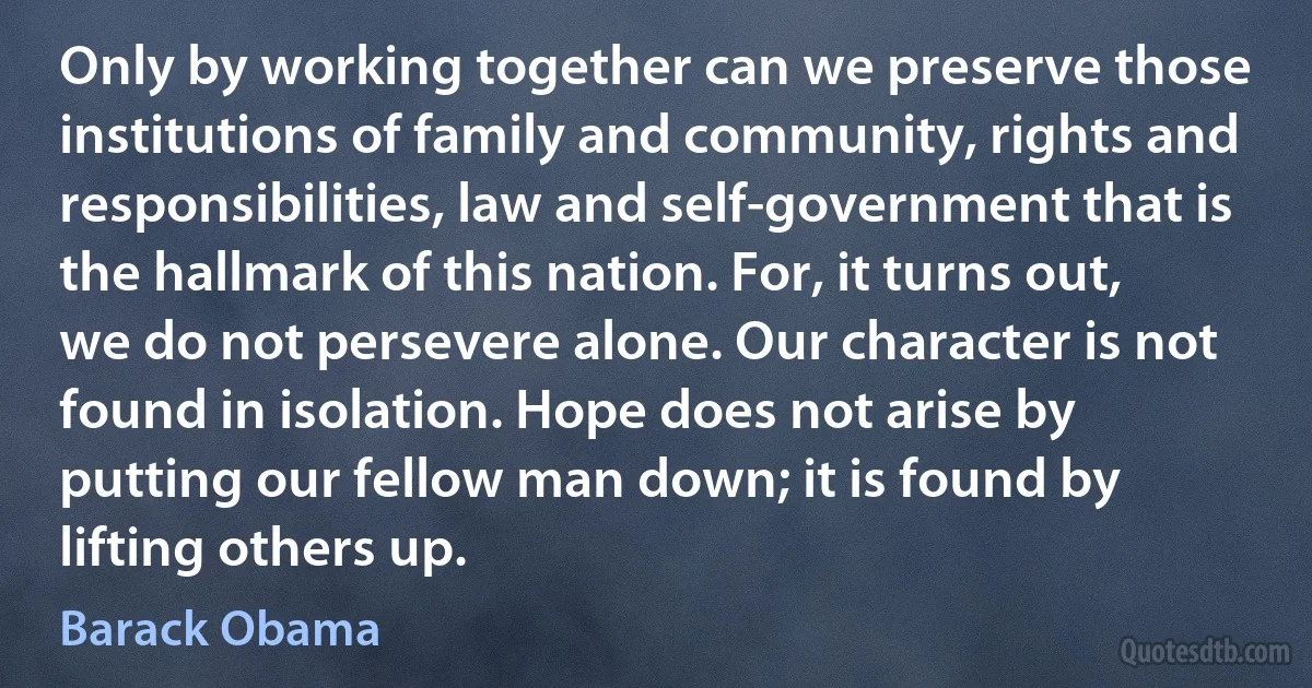 Only by working together can we preserve those institutions of family and community, rights and responsibilities, law and self-government that is the hallmark of this nation. For, it turns out, we do not persevere alone. Our character is not found in isolation. Hope does not arise by putting our fellow man down; it is found by lifting others up. (Barack Obama)