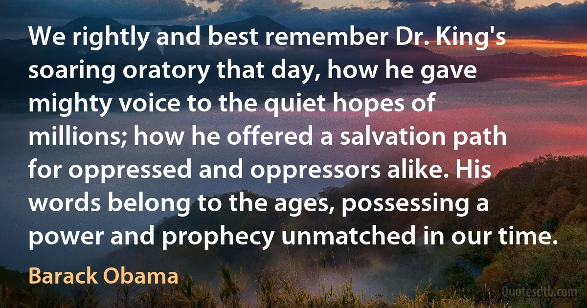 We rightly and best remember Dr. King's soaring oratory that day, how he gave mighty voice to the quiet hopes of millions; how he offered a salvation path for oppressed and oppressors alike. His words belong to the ages, possessing a power and prophecy unmatched in our time. (Barack Obama)