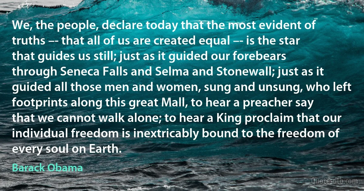 We, the people, declare today that the most evident of truths –- that all of us are created equal –- is the star that guides us still; just as it guided our forebears through Seneca Falls and Selma and Stonewall; just as it guided all those men and women, sung and unsung, who left footprints along this great Mall, to hear a preacher say that we cannot walk alone; to hear a King proclaim that our individual freedom is inextricably bound to the freedom of every soul on Earth. (Barack Obama)