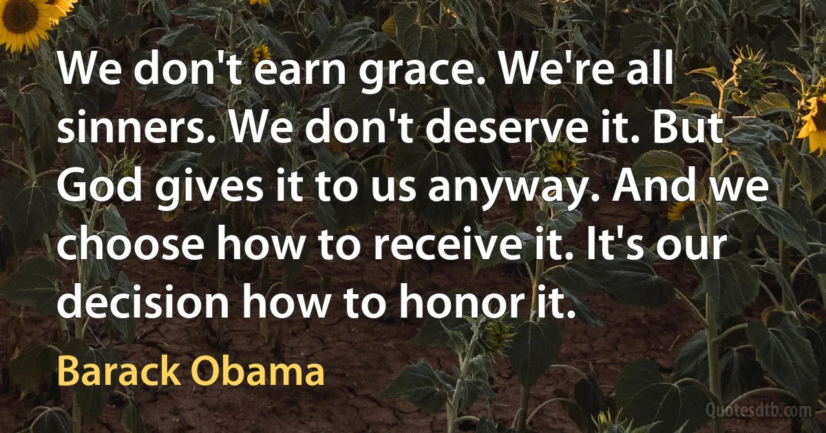 We don't earn grace. We're all sinners. We don't deserve it. But God gives it to us anyway. And we choose how to receive it. It's our decision how to honor it. (Barack Obama)