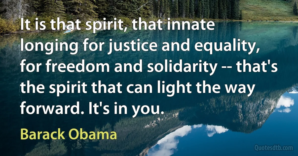 It is that spirit, that innate longing for justice and equality, for freedom and solidarity -- that's the spirit that can light the way forward. It's in you. (Barack Obama)