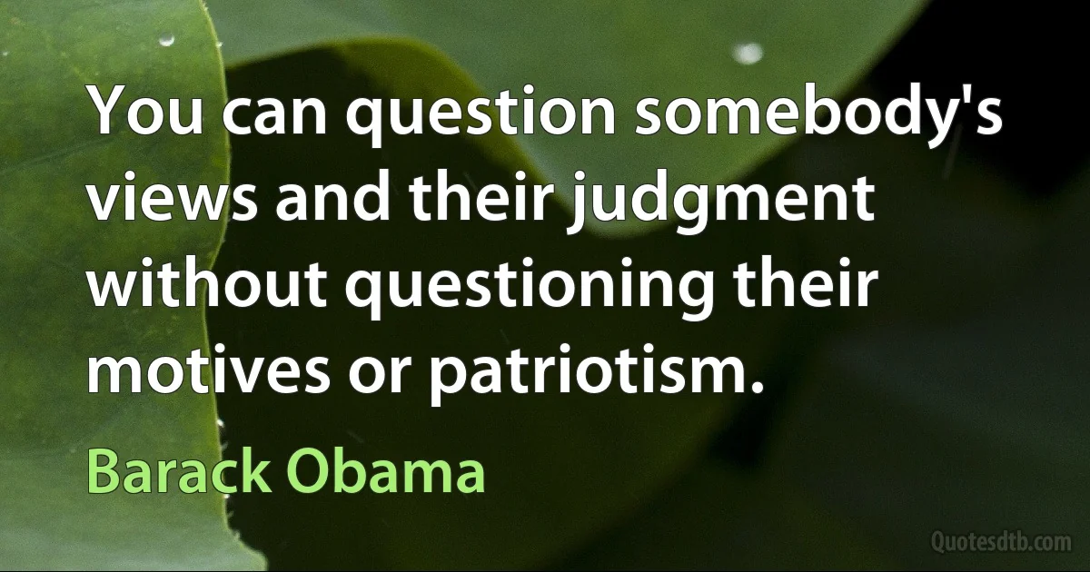 You can question somebody's views and their judgment without questioning their motives or patriotism. (Barack Obama)