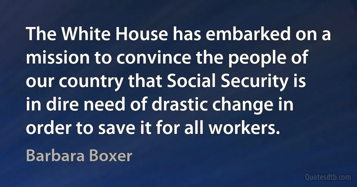 The White House has embarked on a mission to convince the people of our country that Social Security is in dire need of drastic change in order to save it for all workers. (Barbara Boxer)