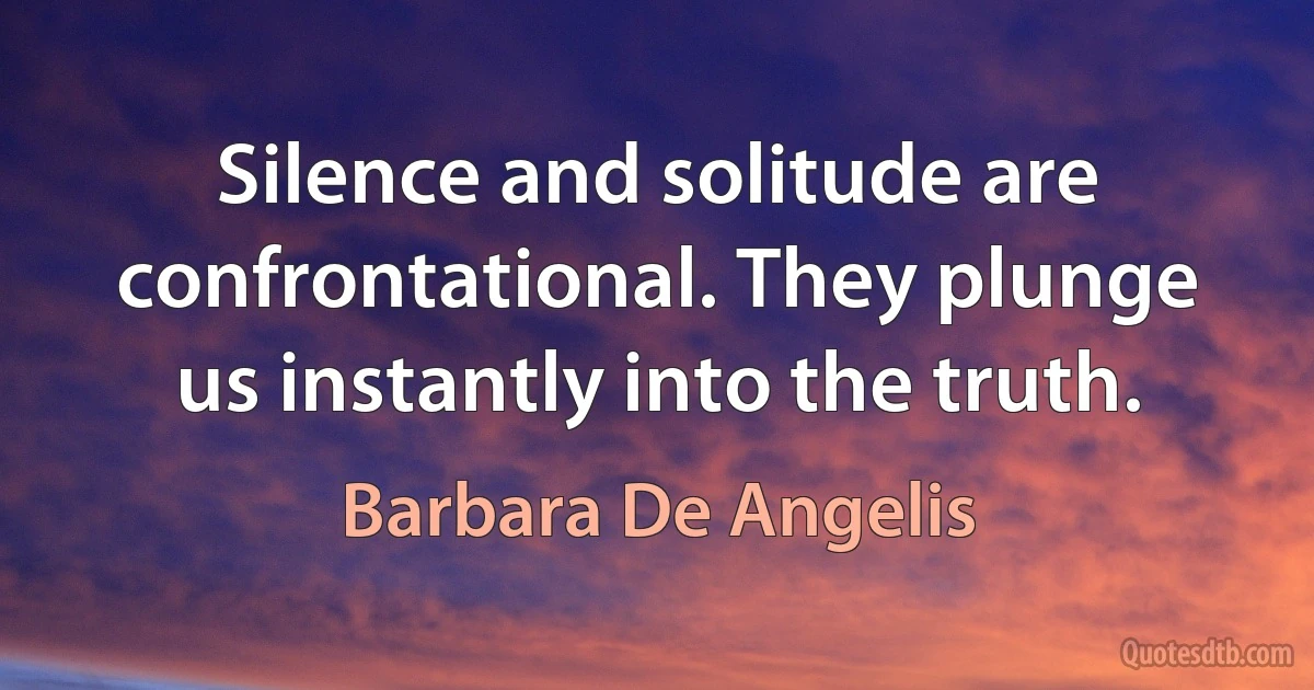 Silence and solitude are confrontational. They plunge us instantly into the truth. (Barbara De Angelis)