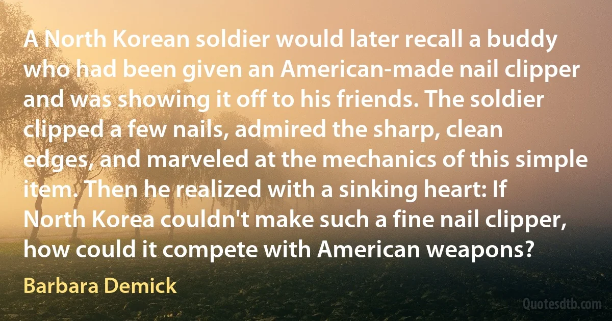 A North Korean soldier would later recall a buddy who had been given an American-made nail clipper and was showing it off to his friends. The soldier clipped a few nails, admired the sharp, clean edges, and marveled at the mechanics of this simple item. Then he realized with a sinking heart: If North Korea couldn't make such a fine nail clipper, how could it compete with American weapons? (Barbara Demick)