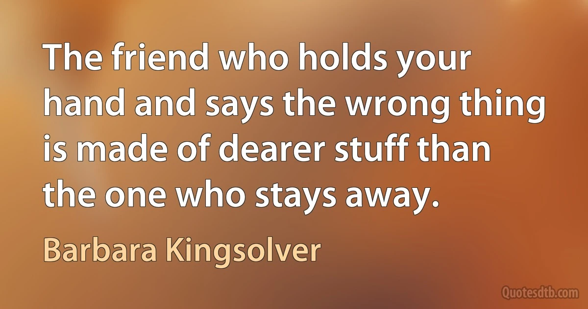 The friend who holds your hand and says the wrong thing is made of dearer stuff than the one who stays away. (Barbara Kingsolver)