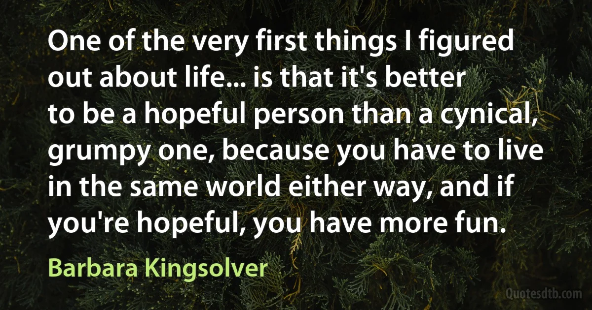 One of the very first things I figured out about life... is that it's better to be a hopeful person than a cynical, grumpy one, because you have to live in the same world either way, and if you're hopeful, you have more fun. (Barbara Kingsolver)