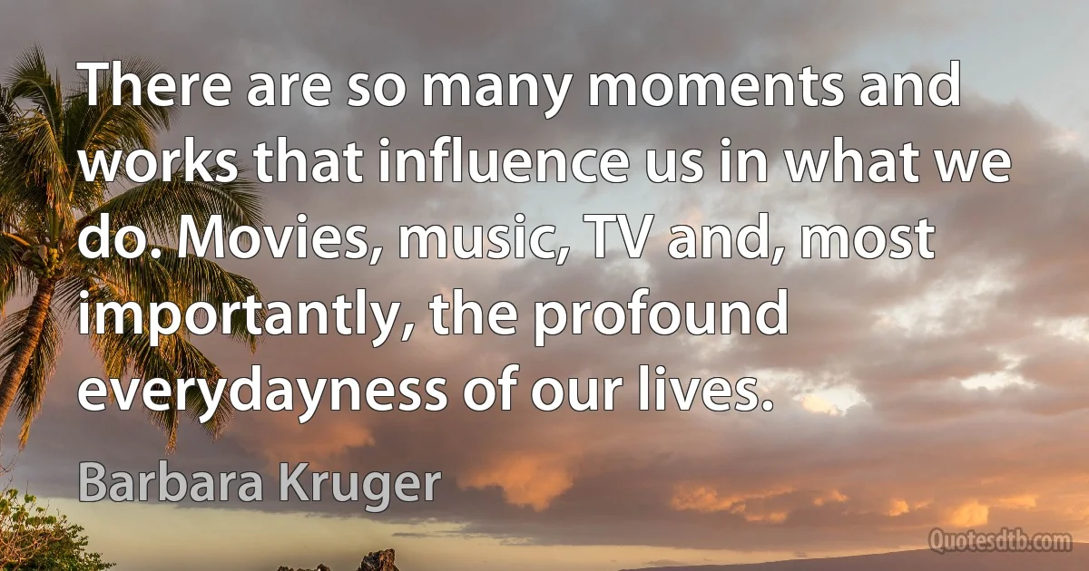 There are so many moments and works that influence us in what we do. Movies, music, TV and, most importantly, the profound everydayness of our lives. (Barbara Kruger)