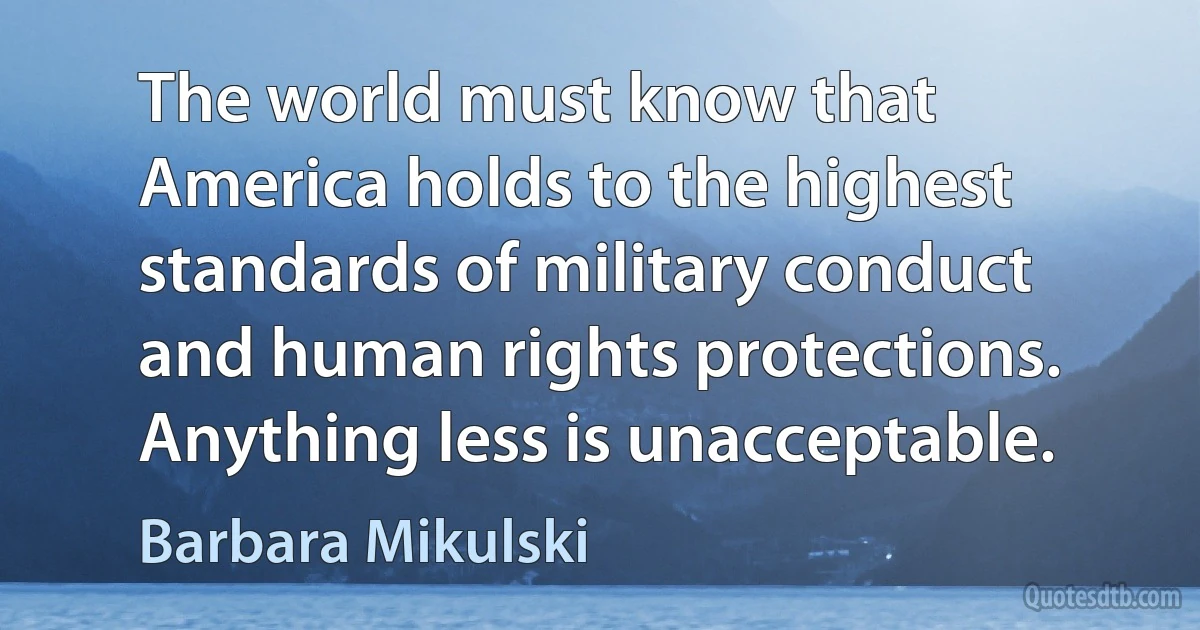 The world must know that America holds to the highest standards of military conduct and human rights protections. Anything less is unacceptable. (Barbara Mikulski)