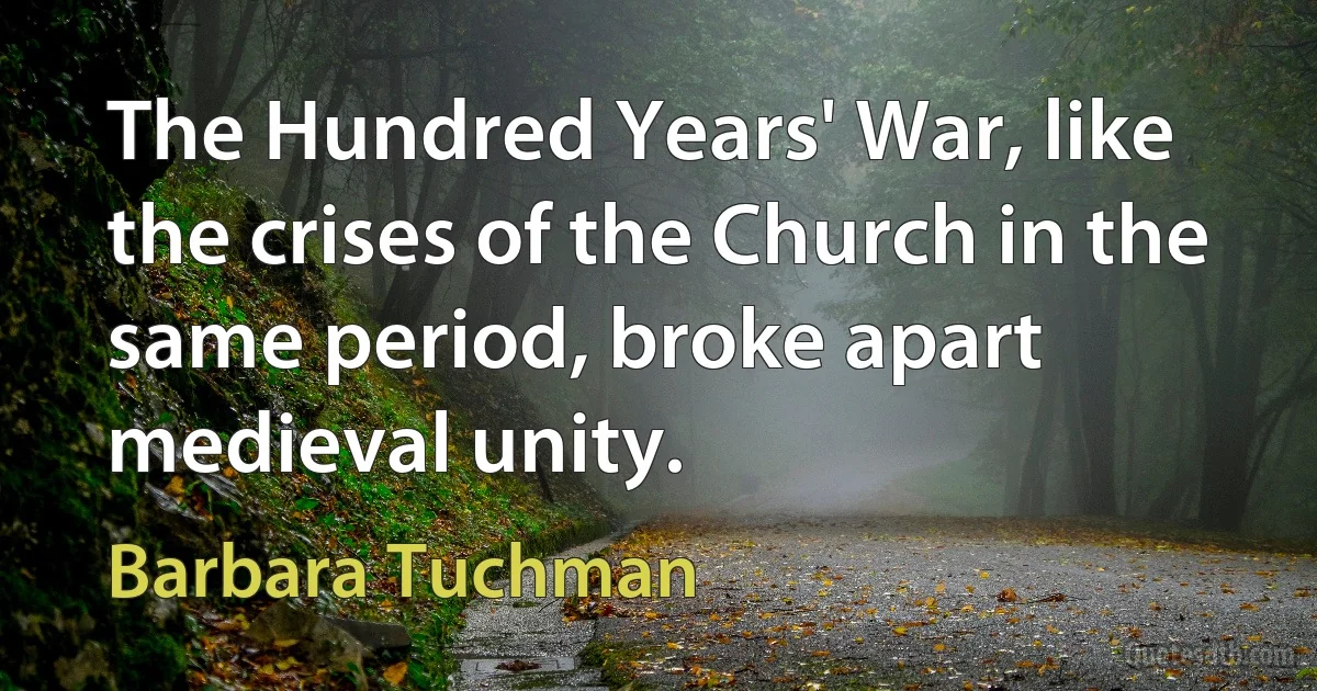 The Hundred Years' War, like the crises of the Church in the same period, broke apart medieval unity. (Barbara Tuchman)