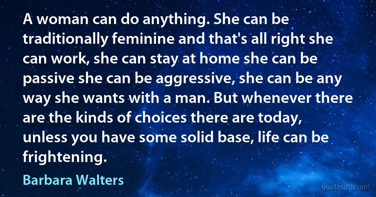 A woman can do anything. She can be traditionally feminine and that's all right she can work, she can stay at home she can be passive she can be aggressive, she can be any way she wants with a man. But whenever there are the kinds of choices there are today, unless you have some solid base, life can be frightening. (Barbara Walters)