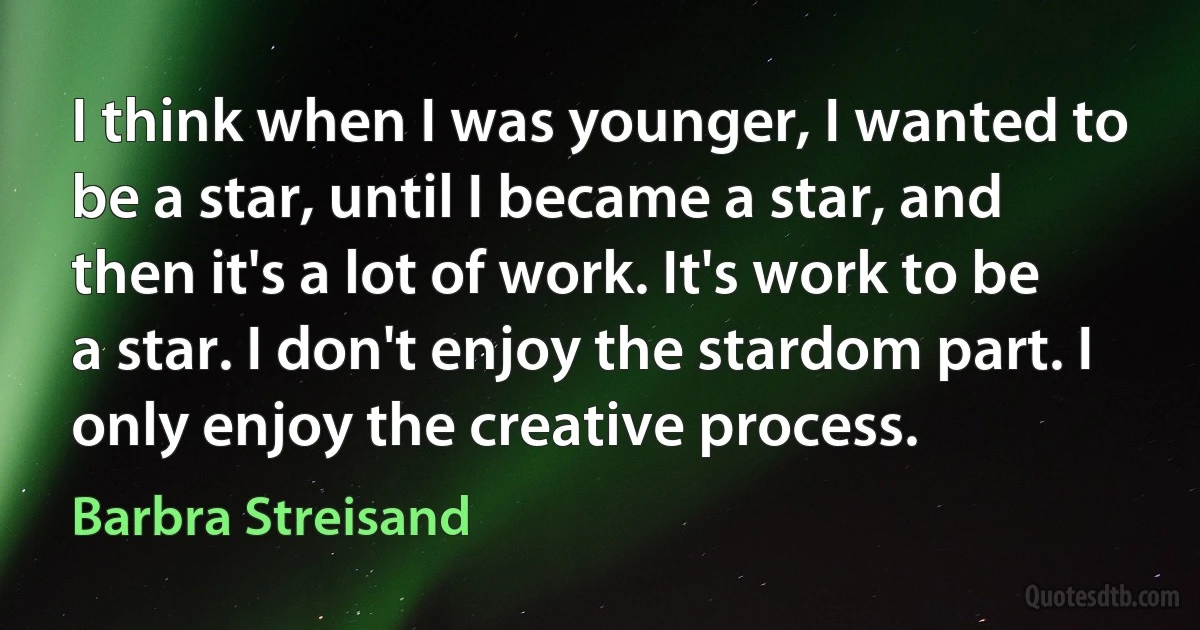 I think when I was younger, I wanted to be a star, until I became a star, and then it's a lot of work. It's work to be a star. I don't enjoy the stardom part. I only enjoy the creative process. (Barbra Streisand)