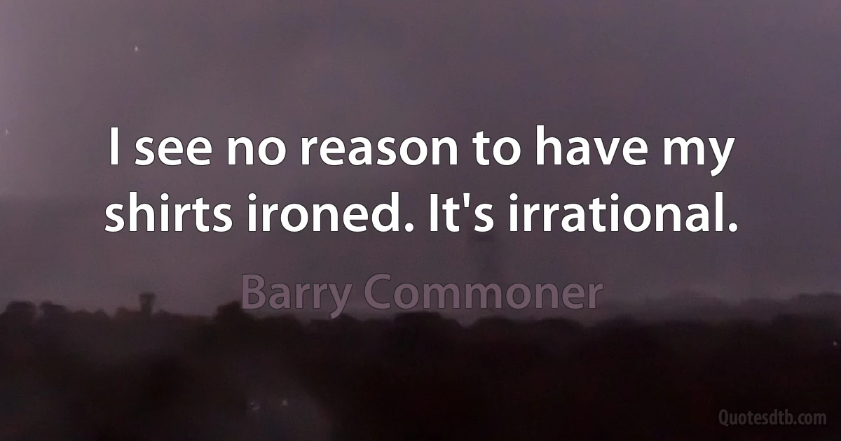 I see no reason to have my shirts ironed. It's irrational. (Barry Commoner)