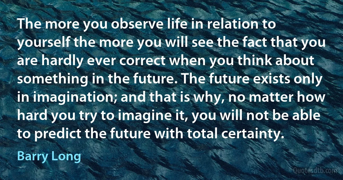 The more you observe life in relation to yourself the more you will see the fact that you are hardly ever correct when you think about something in the future. The future exists only in imagination; and that is why, no matter how hard you try to imagine it, you will not be able to predict the future with total certainty. (Barry Long)