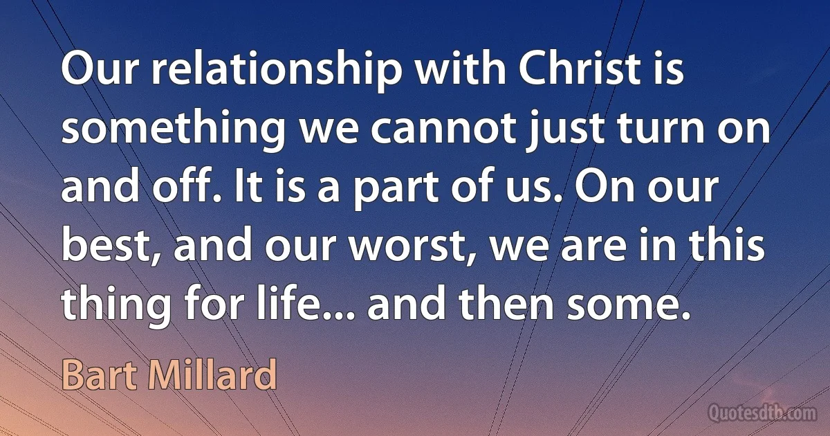 Our relationship with Christ is something we cannot just turn on and off. It is a part of us. On our best, and our worst, we are in this thing for life... and then some. (Bart Millard)