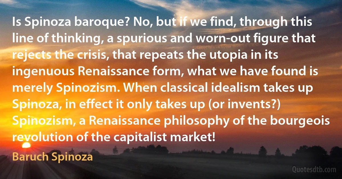 Is Spinoza baroque? No, but if we find, through this line of thinking, a spurious and worn-out figure that rejects the crisis, that repeats the utopia in its ingenuous Renaissance form, what we have found is merely Spinozism. When classical idealism takes up Spinoza, in effect it only takes up (or invents?) Spinozism, a Renaissance philosophy of the bourgeois revolution of the capitalist market! (Baruch Spinoza)