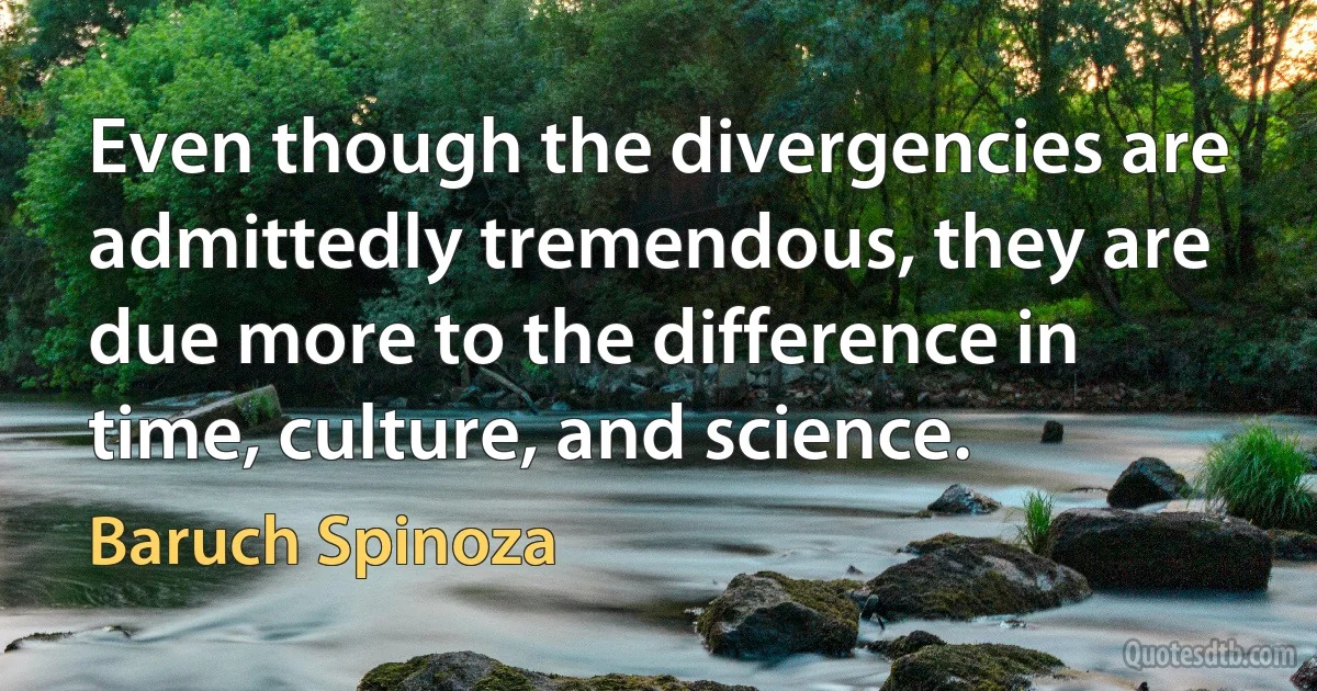 Even though the divergencies are admittedly tremendous, they are due more to the difference in time, culture, and science. (Baruch Spinoza)