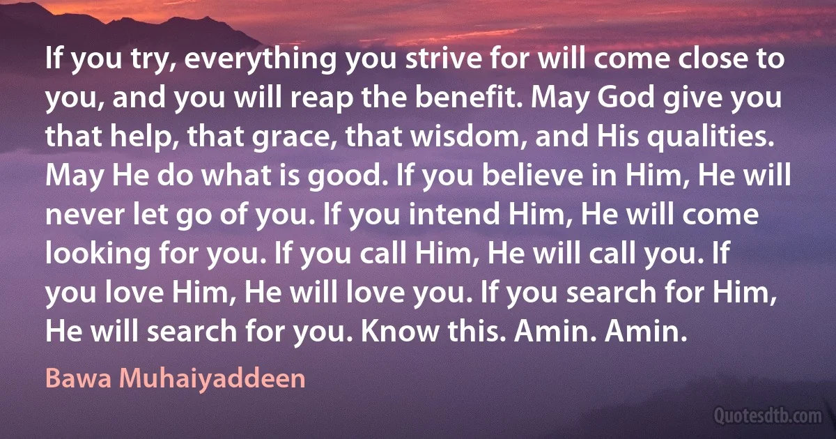 If you try, everything you strive for will come close to you, and you will reap the benefit. May God give you that help, that grace, that wisdom, and His qualities. May He do what is good. If you believe in Him, He will never let go of you. If you intend Him, He will come looking for you. If you call Him, He will call you. If you love Him, He will love you. If you search for Him, He will search for you. Know this. Amin. Amin. (Bawa Muhaiyaddeen)