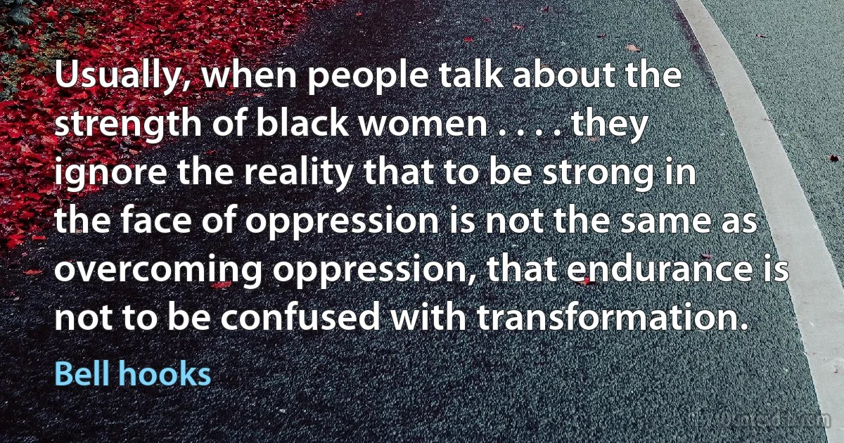 Usually, when people talk about the strength of black women . . . . they ignore the reality that to be strong in the face of oppression is not the same as overcoming oppression, that endurance is not to be confused with transformation. (Bell hooks)