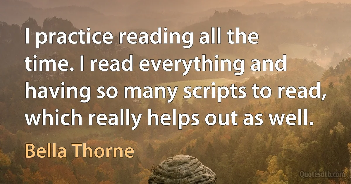 I practice reading all the time. I read everything and having so many scripts to read, which really helps out as well. (Bella Thorne)