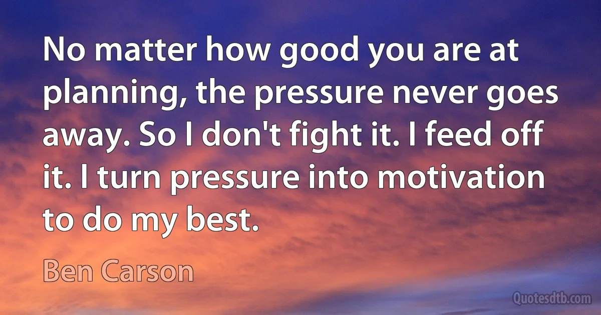 No matter how good you are at planning, the pressure never goes away. So I don't fight it. I feed off it. I turn pressure into motivation to do my best. (Ben Carson)