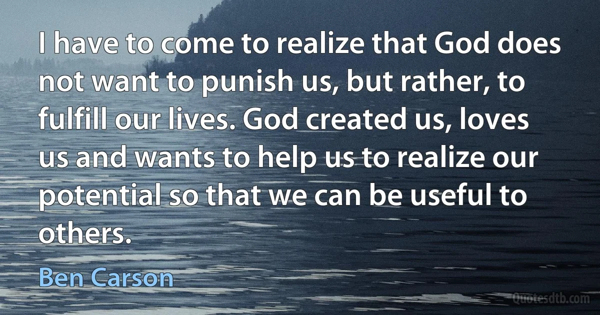 I have to come to realize that God does not want to punish us, but rather, to fulfill our lives. God created us, loves us and wants to help us to realize our potential so that we can be useful to others. (Ben Carson)