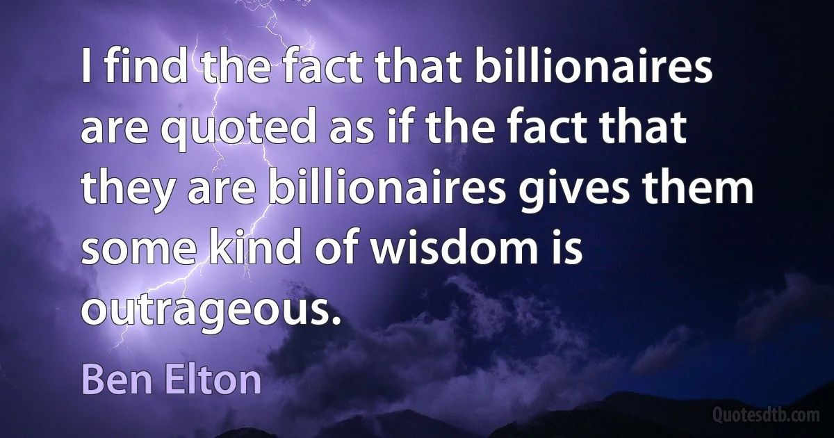 I find the fact that billionaires are quoted as if the fact that they are billionaires gives them some kind of wisdom is outrageous. (Ben Elton)