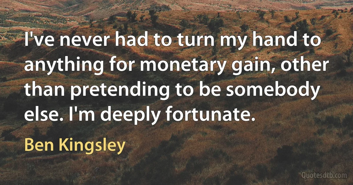 I've never had to turn my hand to anything for monetary gain, other than pretending to be somebody else. I'm deeply fortunate. (Ben Kingsley)