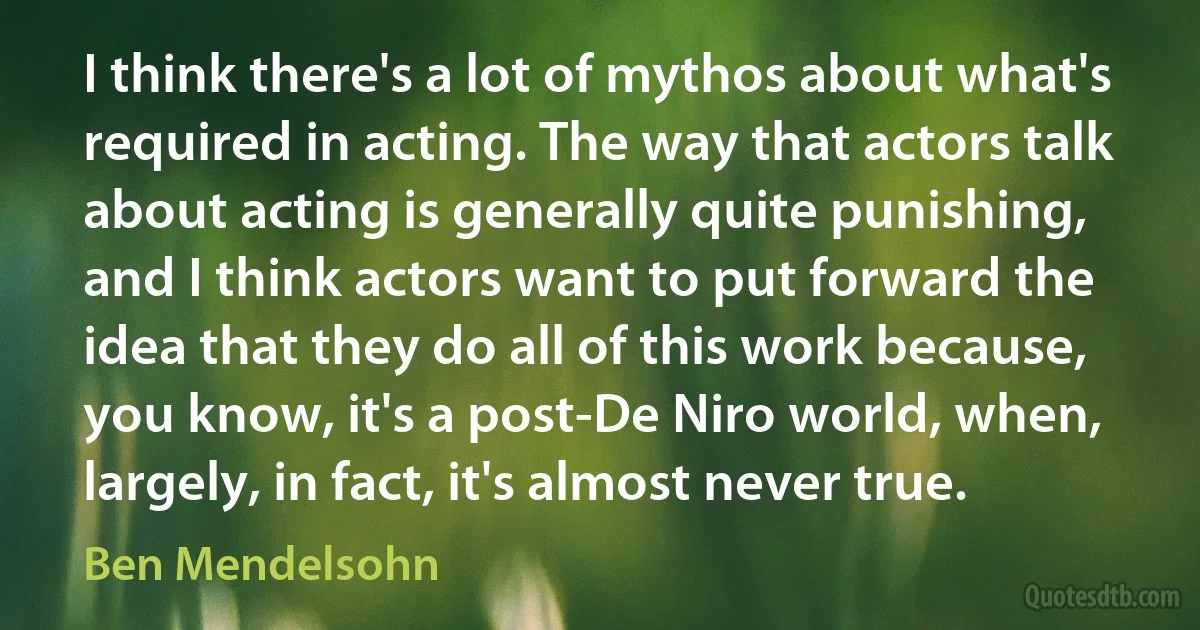 I think there's a lot of mythos about what's required in acting. The way that actors talk about acting is generally quite punishing, and I think actors want to put forward the idea that they do all of this work because, you know, it's a post-De Niro world, when, largely, in fact, it's almost never true. (Ben Mendelsohn)