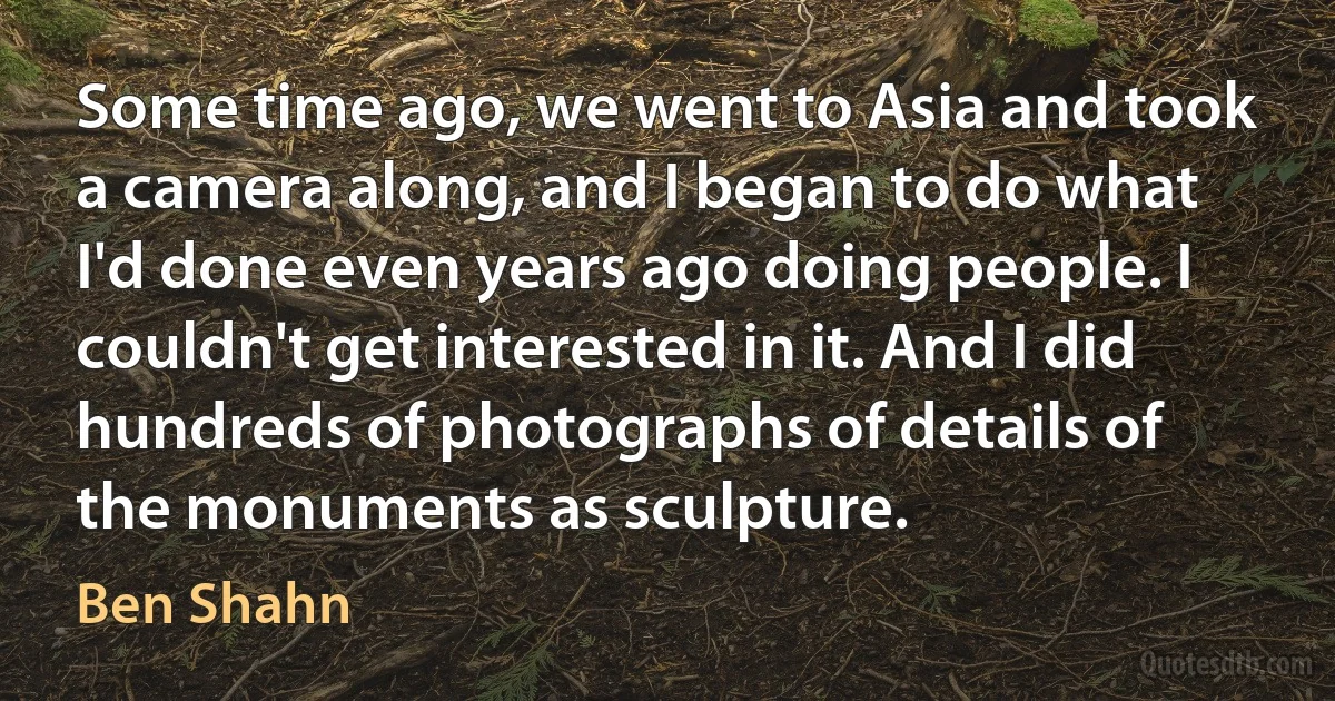 Some time ago, we went to Asia and took a camera along, and I began to do what I'd done even years ago doing people. I couldn't get interested in it. And I did hundreds of photographs of details of the monuments as sculpture. (Ben Shahn)