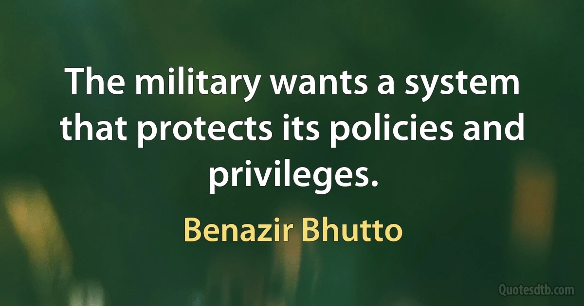 The military wants a system that protects its policies and privileges. (Benazir Bhutto)