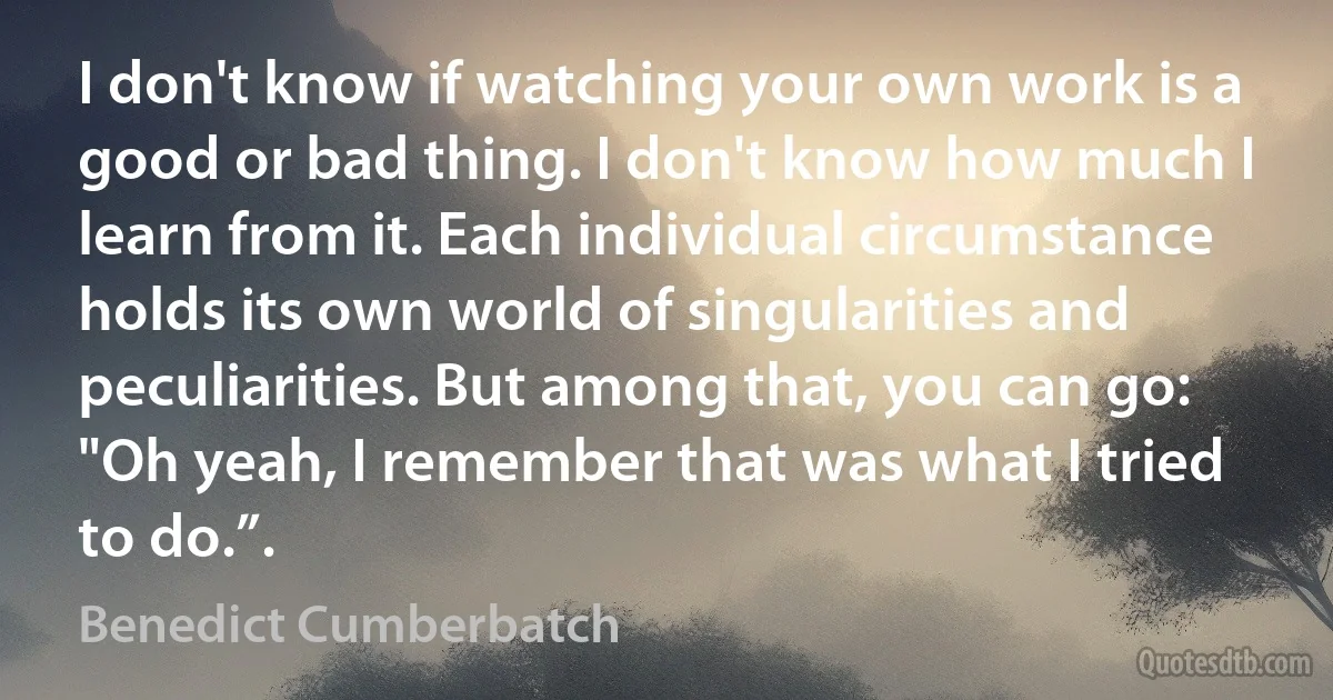 I don't know if watching your own work is a good or bad thing. I don't know how much I learn from it. Each individual circumstance holds its own world of singularities and peculiarities. But among that, you can go: "Oh yeah, I remember that was what I tried to do.”. (Benedict Cumberbatch)