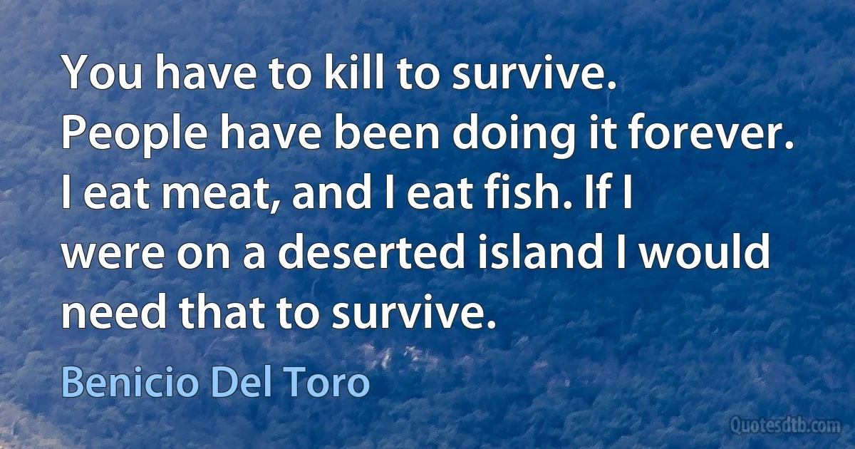 You have to kill to survive. People have been doing it forever. I eat meat, and I eat fish. If I were on a deserted island I would need that to survive. (Benicio Del Toro)