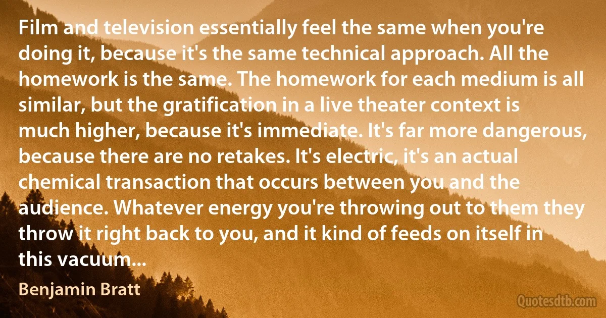 Film and television essentially feel the same when you're doing it, because it's the same technical approach. All the homework is the same. The homework for each medium is all similar, but the gratification in a live theater context is much higher, because it's immediate. It's far more dangerous, because there are no retakes. It's electric, it's an actual chemical transaction that occurs between you and the audience. Whatever energy you're throwing out to them they throw it right back to you, and it kind of feeds on itself in this vacuum... (Benjamin Bratt)