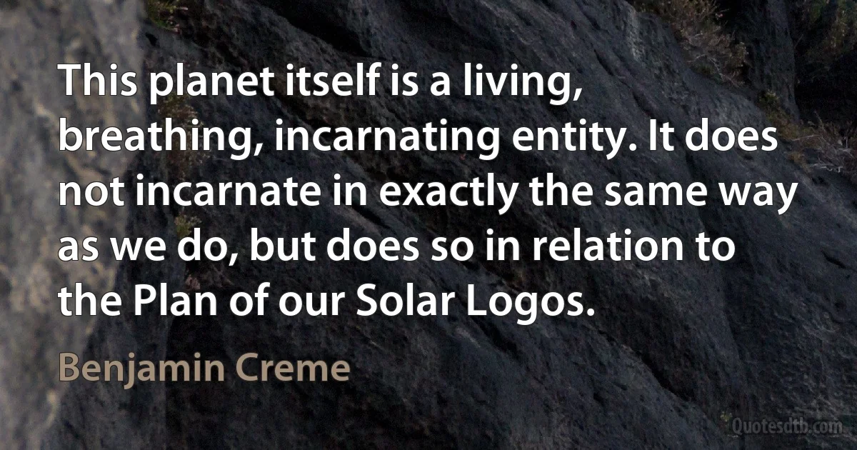 This planet itself is a living, breathing, incarnating entity. It does not incarnate in exactly the same way as we do, but does so in relation to the Plan of our Solar Logos. (Benjamin Creme)