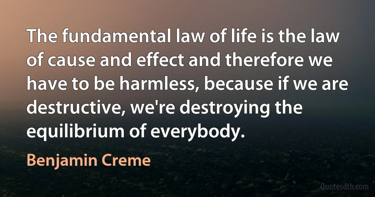 The fundamental law of life is the law of cause and effect and therefore we have to be harmless, because if we are destructive, we're destroying the equilibrium of everybody. (Benjamin Creme)