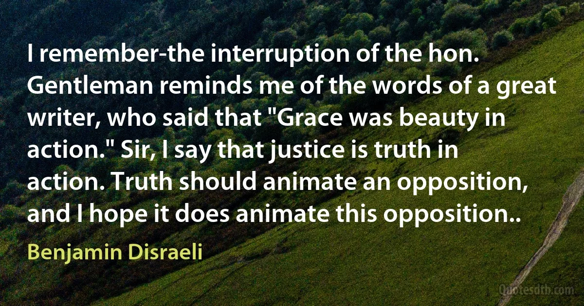 I remember-the interruption of the hon. Gentleman reminds me of the words of a great writer, who said that "Grace was beauty in action." Sir, I say that justice is truth in action. Truth should animate an opposition, and I hope it does animate this opposition.. (Benjamin Disraeli)