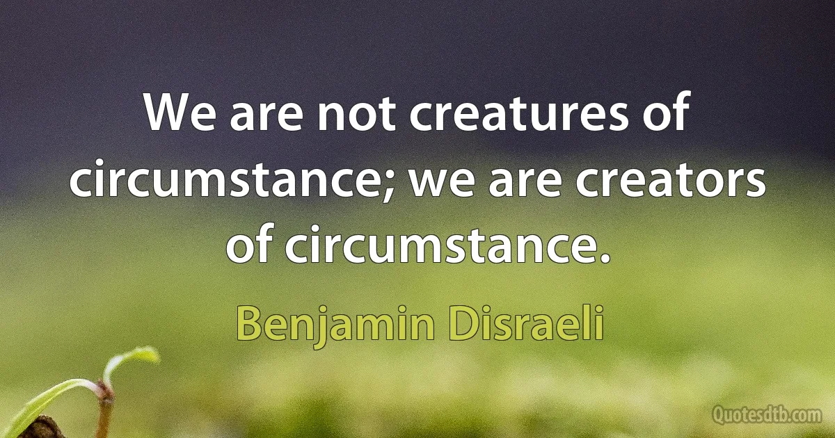 We are not creatures of circumstance; we are creators of circumstance. (Benjamin Disraeli)