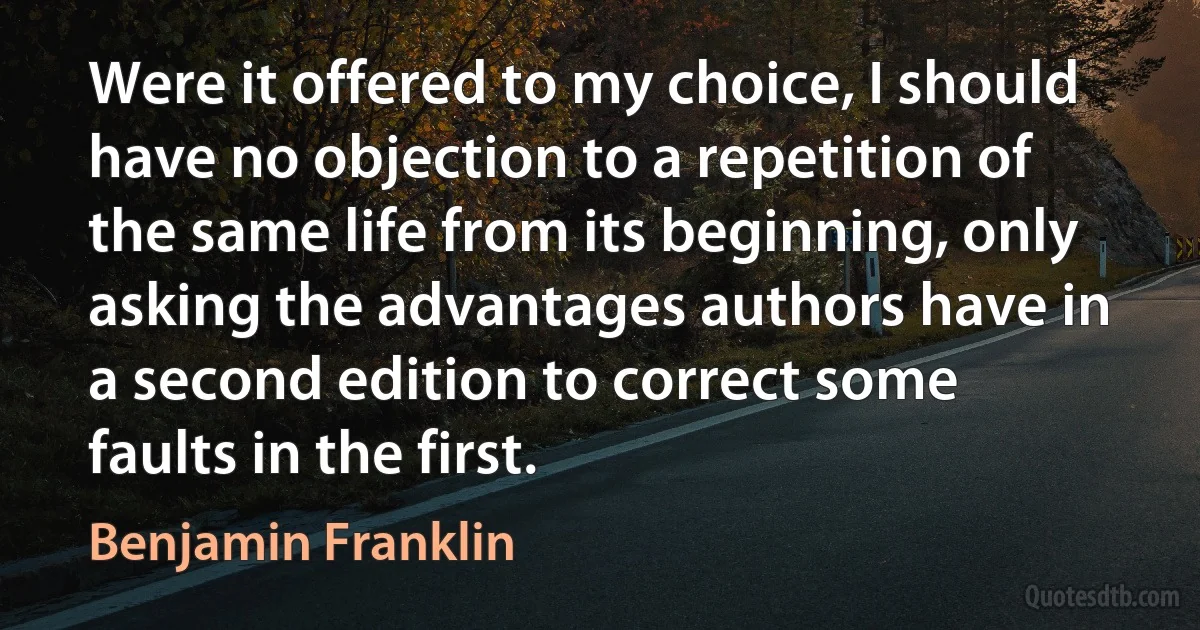 Were it offered to my choice, I should have no objection to a repetition of the same life from its beginning, only asking the advantages authors have in a second edition to correct some faults in the first. (Benjamin Franklin)