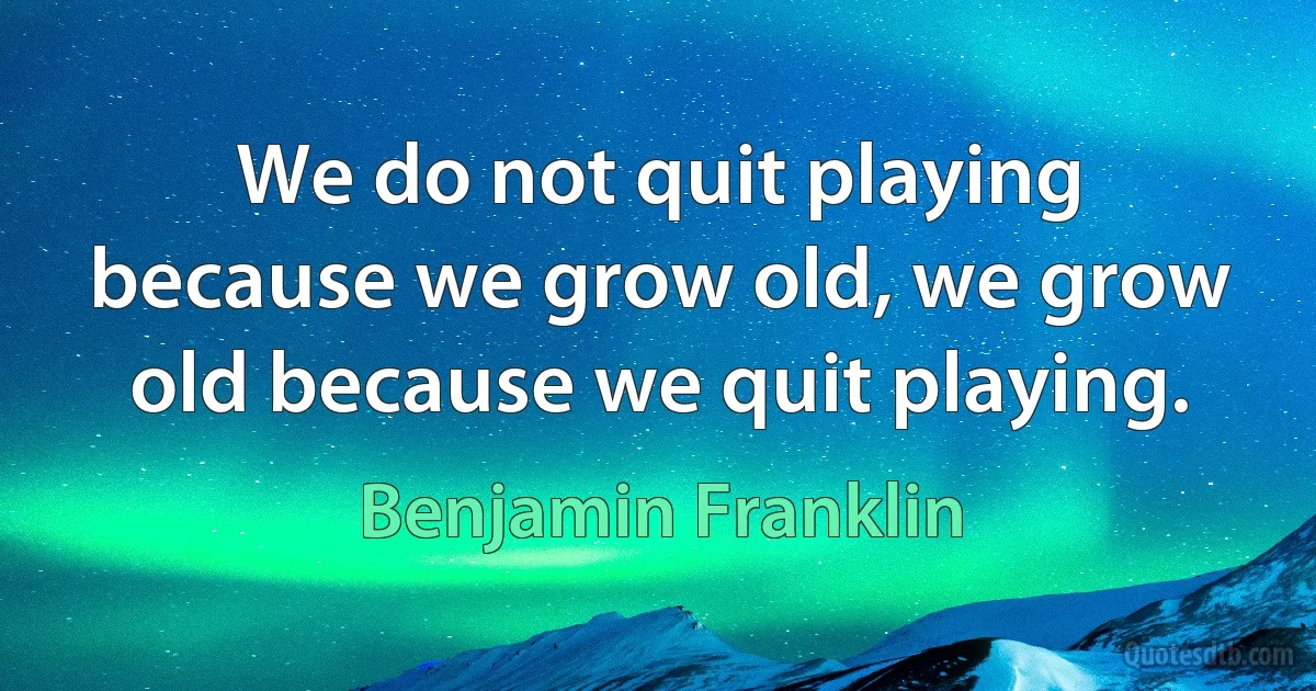 We do not quit playing because we grow old, we grow old because we quit playing. (Benjamin Franklin)