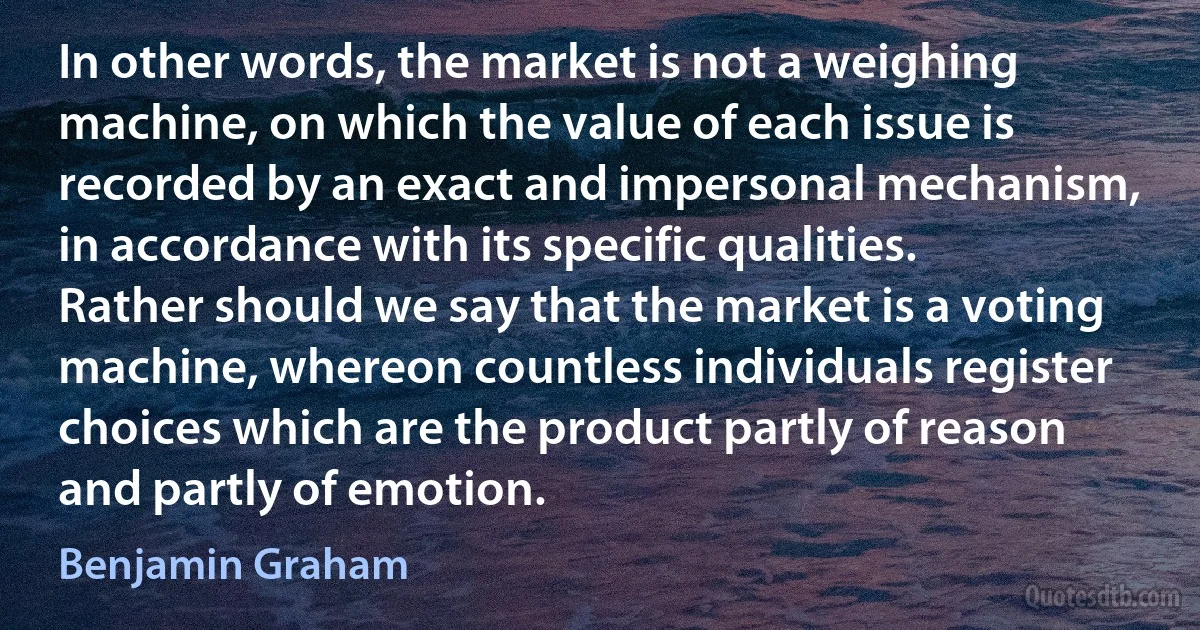 In other words, the market is not a weighing machine, on which the value of each issue is recorded by an exact and impersonal mechanism, in accordance with its specific qualities. Rather should we say that the market is a voting machine, whereon countless individuals register choices which are the product partly of reason and partly of emotion. (Benjamin Graham)