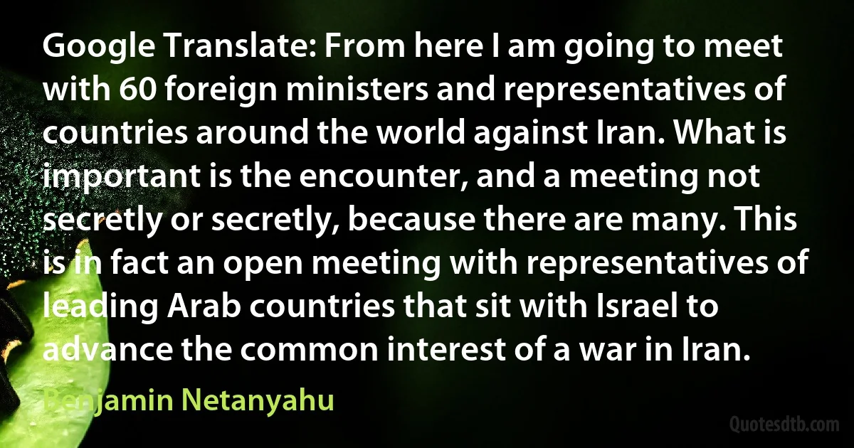 Google Translate: From here I am going to meet with 60 foreign ministers and representatives of countries around the world against Iran. What is important is the encounter, and a meeting not secretly or secretly, because there are many. This is in fact an open meeting with representatives of leading Arab countries that sit with Israel to advance the common interest of a war in Iran. (Benjamin Netanyahu)