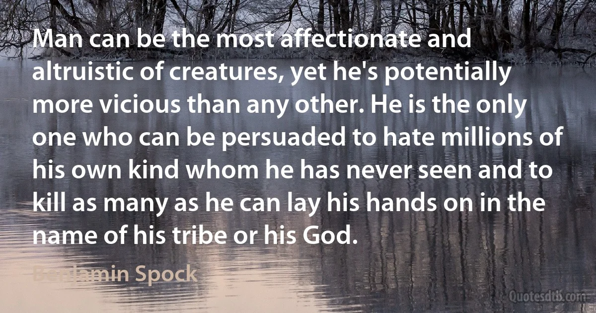 Man can be the most affectionate and altruistic of creatures, yet he's potentially more vicious than any other. He is the only one who can be persuaded to hate millions of his own kind whom he has never seen and to kill as many as he can lay his hands on in the name of his tribe or his God. (Benjamin Spock)