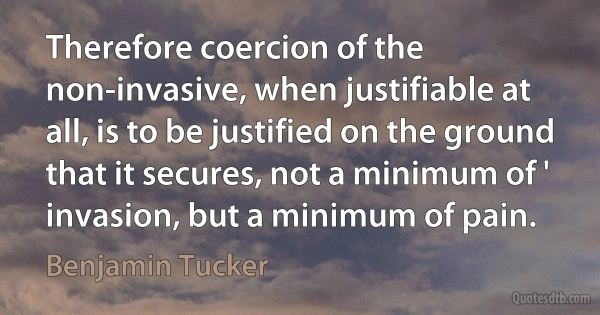 Therefore coercion of the non-invasive, when justifiable at all, is to be justified on the ground that it secures, not a minimum of ' invasion, but a minimum of pain. (Benjamin Tucker)