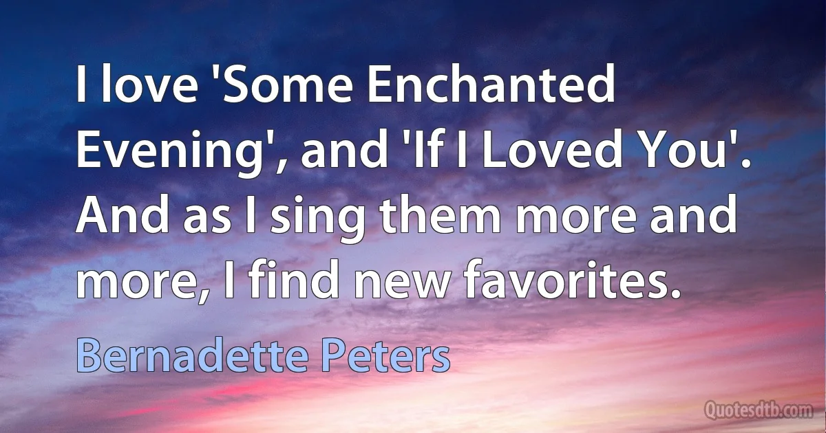 I love 'Some Enchanted Evening', and 'If I Loved You'. And as I sing them more and more, I find new favorites. (Bernadette Peters)