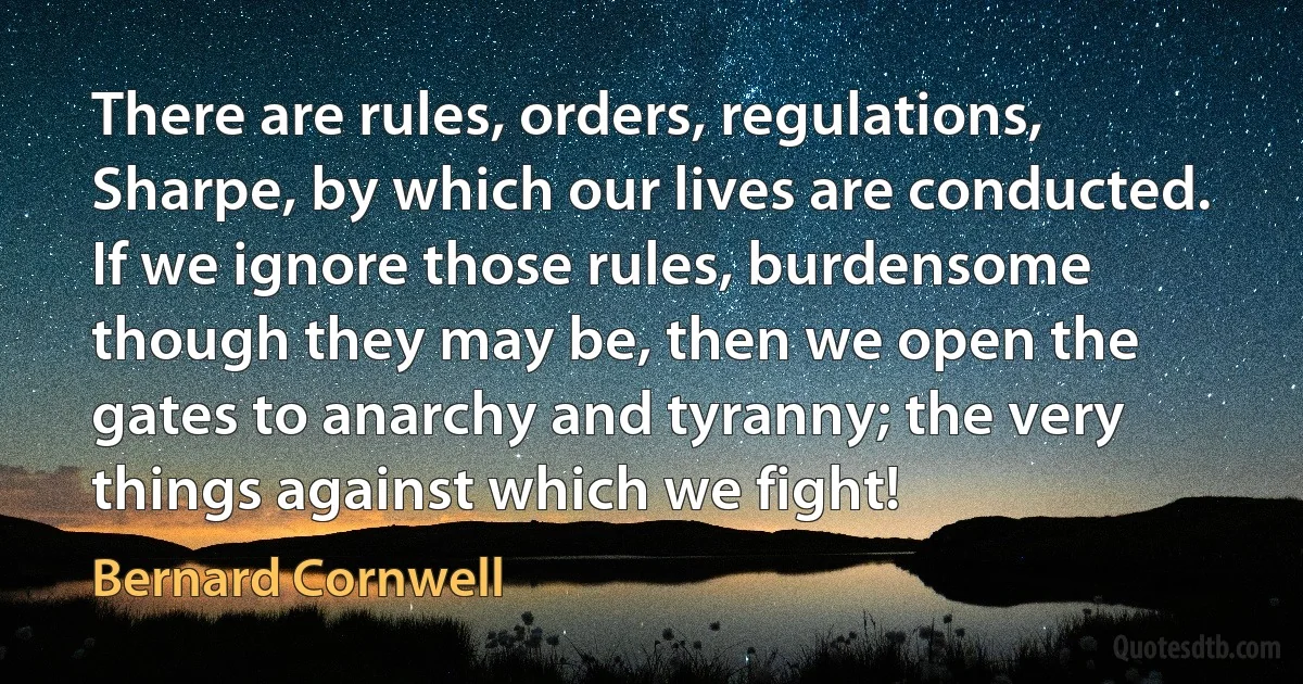 There are rules, orders, regulations, Sharpe, by which our lives are conducted. If we ignore those rules, burdensome though they may be, then we open the gates to anarchy and tyranny; the very things against which we fight! (Bernard Cornwell)